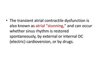 • The transient atrial contractile dysfunction is
also known as atrial "stunning," and can occur
whether sinus rhythm is restored
spontaneously, by external or internal DC
(electric) cardioversion, or by drugs.

 