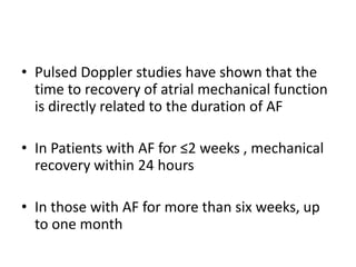 • Pulsed Doppler studies have shown that the
time to recovery of atrial mechanical function
is directly related to the duration of AF

• In Patients with AF for ≤2 weeks , mechanical
recovery within 24 hours
• In those with AF for more than six weeks, up
to one month

 
