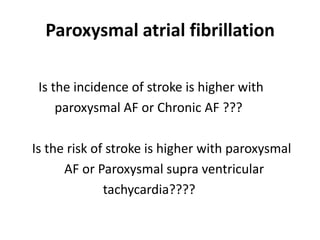 Paroxysmal atrial fibrillation
Is the incidence of stroke is higher with
paroxysmal AF or Chronic AF ???
Is the risk of stroke is higher with paroxysmal
AF or Paroxysmal supra ventricular
tachycardia????

 