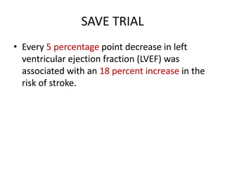 SAVE TRIAL
• Every 5 percentage point decrease in left
ventricular ejection fraction (LVEF) was
associated with an 18 percent increase in the
risk of stroke.

 