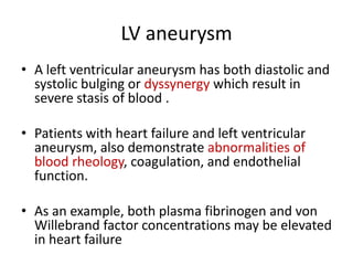 LV aneurysm
• A left ventricular aneurysm has both diastolic and
systolic bulging or dyssynergy which result in
severe stasis of blood .
• Patients with heart failure and left ventricular
aneurysm, also demonstrate abnormalities of
blood rheology, coagulation, and endothelial
function.

• As an example, both plasma fibrinogen and von
Willebrand factor concentrations may be elevated
in heart failure

 