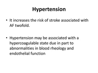 Hypertension
• It increases the risk of stroke associated with
AF twofold.
• Hypertension may be associated with a
hypercoagulable state due in part to
abnormalities in blood rheology and
endothelial function

 