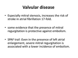 Valvular disease
• Especially mitral stenosis, increases the risk of
stroke in atrial fibrillation 17-fold.
• some evidence that the presence of mitral
regurgitation is protective against embolism.
• SPAF trail :Even in the presence of left atrial
enlargement, severe mitral regurgitation is
associated with a lower incidence of embolism.

 