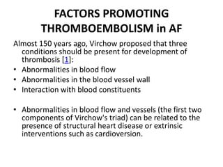 FACTORS PROMOTING
THROMBOEMBOLISM in AF
Almost 150 years ago, Virchow proposed that three
conditions should be present for development of
thrombosis [1]:
• Abnormalities in blood flow
• Abnormalities in the blood vessel wall
• Interaction with blood constituents
• Abnormalities in blood flow and vessels (the first two
components of Virchow's triad) can be related to the
presence of structural heart disease or extrinsic
interventions such as cardioversion.

 