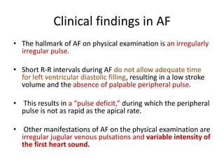 Clinical findings in AF
• The hallmark of AF on physical examination is an irregularly
irregular pulse.
• Short R-R intervals during AF do not allow adequate time
for left ventricular diastolic filling, resulting in a low stroke
volume and the absence of palpable peripheral pulse.
• This results in a “pulse deficit,” during which the peripheral
pulse is not as rapid as the apical rate.
• Other manifestations of AF on the physical examination are
irregular jugular venous pulsations and variable intensity of
the first heart sound.

 