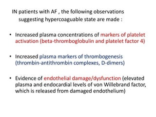 IN patients with AF , the following observations
suggesting hypercoaguable state are made :
• Increased plasma concentrations of markers of platelet
activation (beta-thromboglobulin and platelet factor 4)
• Increased plasma markers of thrombogenesis
(thrombin-antithrombin complexes, D-dimers)
• Evidence of endothelial damage/dysfunction (elevated
plasma and endocardial levels of von Willebrand factor,
which is released from damaged endothelium)

 
