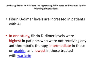 Anticoagulation in AF alters the hypercoagulable state as illustrated by the
following observations:

• Fibrin D-dimer levels are increased in patients
with AF.
• In one study, fibrin D-dimer levels were
highest in patients who were not receiving any
antithrombotic therapy, intermediate in those
on aspirin, and lowest in those treated
with warfarin

 