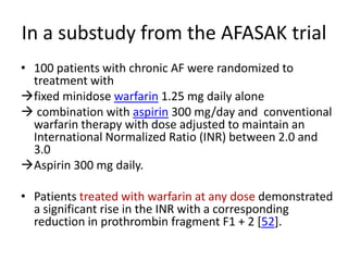 In a substudy from the AFASAK trial
• 100 patients with chronic AF were randomized to
treatment with
fixed minidose warfarin 1.25 mg daily alone
 combination with aspirin 300 mg/day and conventional
warfarin therapy with dose adjusted to maintain an
International Normalized Ratio (INR) between 2.0 and
3.0
Aspirin 300 mg daily.
• Patients treated with warfarin at any dose demonstrated
a significant rise in the INR with a corresponding
reduction in prothrombin fragment F1 + 2 [52].

 