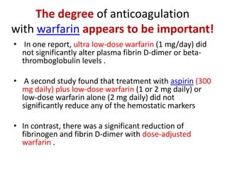 The degree of anticoagulation
with warfarin appears to be important!
• In one report, ultra low-dose warfarin (1 mg/day) did
not significantly alter plasma fibrin D-dimer or betathromboglobulin levels .
• A second study found that treatment with aspirin (300
mg daily) plus low-dose warfarin (1 or 2 mg daily) or
low-dose warfarin alone (2 mg daily) did not
significantly reduce any of the hemostatic markers
• In contrast, there was a significant reduction of
fibrinogen and fibrin D-dimer with dose-adjusted
warfarin .

 