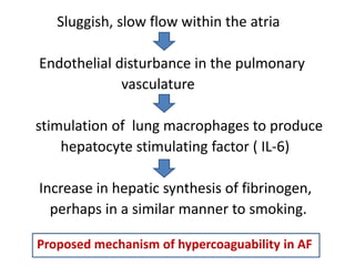 Sluggish, slow flow within the atria
Endothelial disturbance in the pulmonary
vasculature
stimulation of lung macrophages to produce
hepatocyte stimulating factor ( IL-6)
Increase in hepatic synthesis of fibrinogen,
perhaps in a similar manner to smoking.
Proposed mechanism of hypercoaguability in AF

 