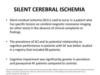 SILENT CEREBRAL ISCHEMIA
• Silent cerebral ischemia (SCI) is said to occur in a patient who
has specific lesions on cerebral magnetic resonance imaging
(or other tests) in the absence of clinical complaints or
findings.

• The prevalence of SCI and its potential relationship to
cognitive performance in patients with AF was better studied
in a registry that included 90 patients.
• Cognitive impairment was significantly greater in persistent
and paroxysmal AF patients compared to controls.

 