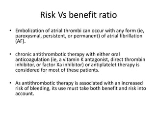 Risk Vs benefit ratio
• Embolization of atrial thrombi can occur with any form (ie,
paroxysmal, persistent, or permanent) of atrial fibrillation
(AF).
• chronic antithrombotic therapy with either oral
anticoagulation (ie, a vitamin K antagonist, direct thrombin
inhibitor, or factor Xa inhibitor) or antiplatelet therapy is
considered for most of these patients.
• As antithrombotic therapy is associated with an increased
risk of bleeding, its use must take both benefit and risk into
account.

 