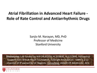 Atrial Fibrillation in Advanced Heart Failure -
Role of Rate Control and Antiarrhythmic Drugs
Disclosures: Lab funded by NIH (HL83359, HL103800, HL122384), Fellowship
Support from British Heart Foundation, Fulbright Foundation. SMN is a co-
inventor of IP owned by UC Regents. Consulting: Abbott EP, Medtronic, ACC
Sanjiv M. Narayan, MD, PHD
Professor of Medicine
Stanford University
 