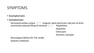 SYMPTOMS
• Asymptomatic
• Symptomatic
Decreased cardiac output Irregular rapid ventricular rate,loss of atrial
contraction,reduced filling of ventricle Palpitations
Dyspnoea
Chest pain
Dizziness, Syncope
Neurological deficits for TIA, stroke
Systemic embolism
 