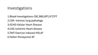 Investigations
1.Blood Investigations-CBC,RBS,RFT,LFT,TFT
2.CXR- Intrinsic lung pathology
3.ECHO-Valular Heart Disease
4.CAG-Ischemic Heart disease
5.TMT-Exercise induced IHD,AF
6.Holter-Paroxysmal AF
 