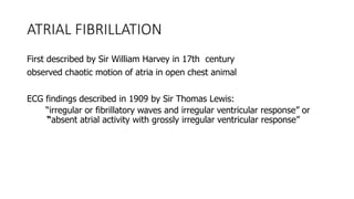 ATRIAL FIBRILLATION
First described by Sir William Harvey in 17th century
observed chaotic motion of atria in open chest animal
ECG findings described in 1909 by Sir Thomas Lewis:
“irregular or fibrillatory waves and irregular ventricular response” or
“absent atrial activity with grossly irregular ventricular response”
 