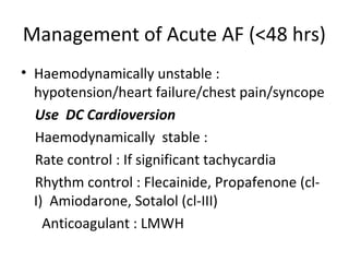 Management of Acute AF (<48 hrs)
• Haemodynamically unstable :
  hypotension/heart failure/chest pain/syncope
  Use DC Cardioversion
  Haemodynamically stable :
  Rate control : If significant tachycardia
  Rhythm control : Flecainide, Propafenone (cl-
  I) Amiodarone, Sotalol (cl-III)
    Anticoagulant : LMWH
 