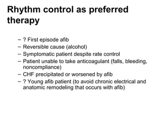 Rhythm control as preferred
therapy
  – ? First episode afib
  – Reversible cause (alcohol)
  – Symptomatic patient despite rate control
  – Patient unable to take anticoagulant (falls, bleeding,
    noncompliance)
  – CHF precipitated or worsened by afib
  – ? Young afib patient (to avoid chronic electrical and
    anatomic remodeling that occurs with afib)
 