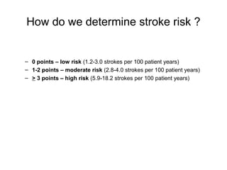 How do we determine stroke risk ?


– 0 points – low risk (1.2-3.0 strokes per 100 patient years)
– 1-2 points – moderate risk (2.8-4.0 strokes per 100 patient years)
– > 3 points – high risk (5.9-18.2 strokes per 100 patient years)
 