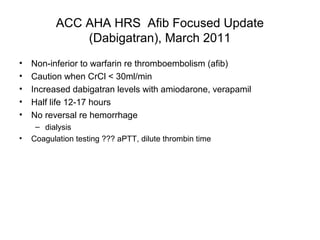 ACC AHA HRS Afib Focused Update
              (Dabigatran), March 2011
•   Non-inferior to warfarin re thromboembolism (afib)
•   Caution when CrCl < 30ml/min
•   Increased dabigatran levels with amiodarone, verapamil
•   Half life 12-17 hours
•   No reversal re hemorrhage
     – dialysis
•   Coagulation testing ??? aPTT, dilute thrombin time
 