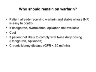 Who should remain on warfarin?

• Patient already receiving warfarin and stable whose INR
  is easy to control
• If dabigatran, rivaroxaban, apixaban not available
• Cost
• If patient not likely to comply with twice daily dosing
  (Dabigatran, Apixaban)
• Chronic kidney disease (GFR < 30 ml/min)
 