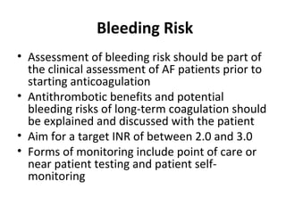 Bleeding Risk
• Assessment of bleeding risk should be part of
  the clinical assessment of AF patients prior to
  starting anticoagulation
• Antithrombotic benefits and potential
  bleeding risks of long-term coagulation should
  be explained and discussed with the patient
• Aim for a target INR of between 2.0 and 3.0
• Forms of monitoring include point of care or
  near patient testing and patient self-
  monitoring
 