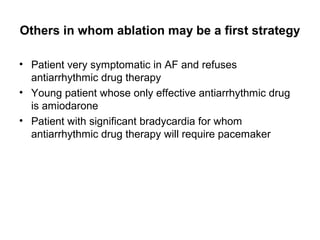 Others in whom ablation may be a first strategy

• Patient very symptomatic in AF and refuses
  antiarrhythmic drug therapy
• Young patient whose only effective antiarrhythmic drug
  is amiodarone
• Patient with significant bradycardia for whom
  antiarrhythmic drug therapy will require pacemaker
 