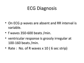 ECG Diagnosis

• On ECG p waves are absent and RR interval is
  variable.
• f waves 350-600 beats /min.
• ventricular response is grossly irregular at
  100-160 beats /min.
• Rate : No. of R waves x 10 ( 6 sec strip)
 