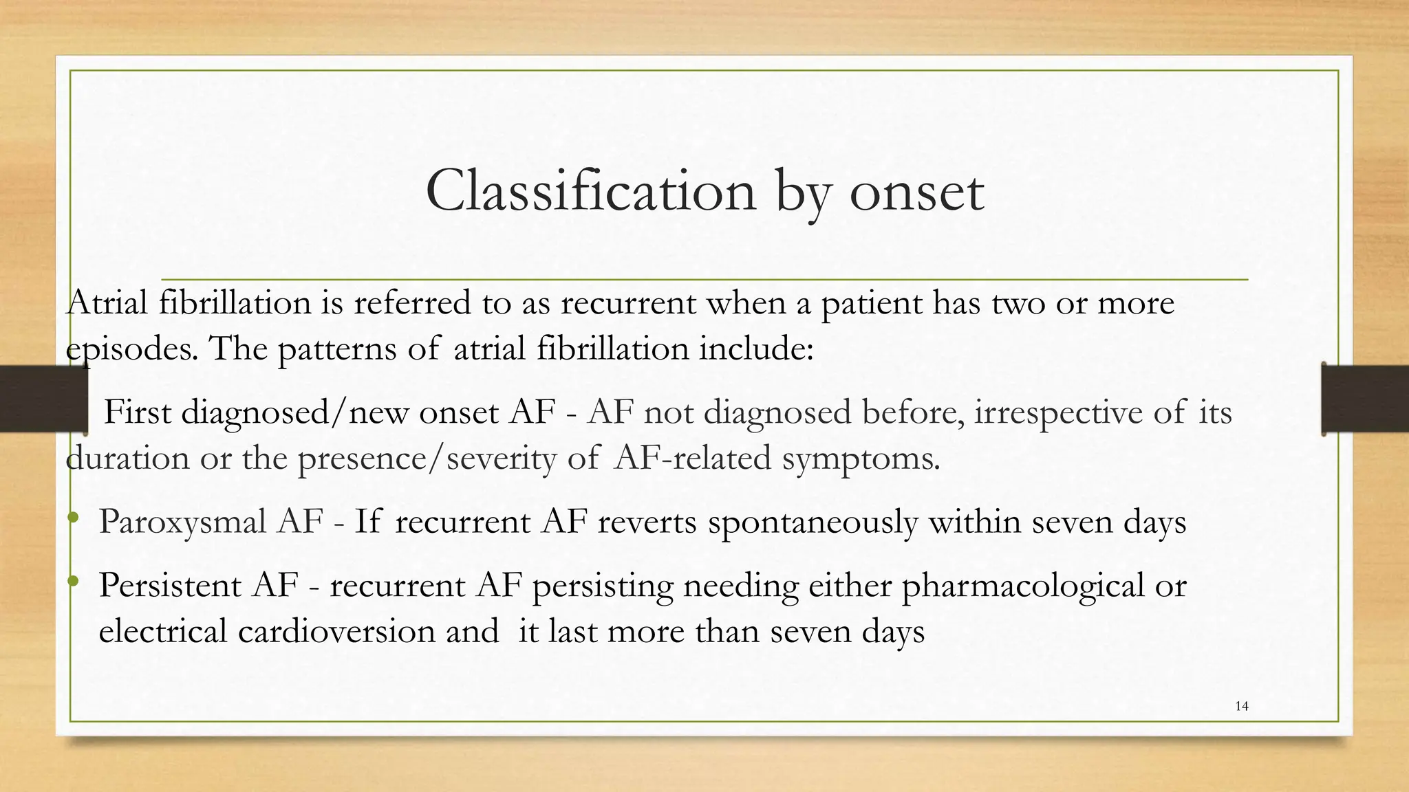 Classification by onset
Atrial fibrillation is referred to as recurrent when a patient has two or more
episodes. The patterns of atrial fibrillation include:
First diagnosed/new onset AF - AF not diagnosed before, irrespective of its
duration or the presence/severity of AF-related symptoms.
• Paroxysmal AF - If recurrent AF reverts spontaneously within seven days
• Persistent AF - recurrent AF persisting needing either pharmacological or
electrical cardioversion and it last more than seven days
14
 