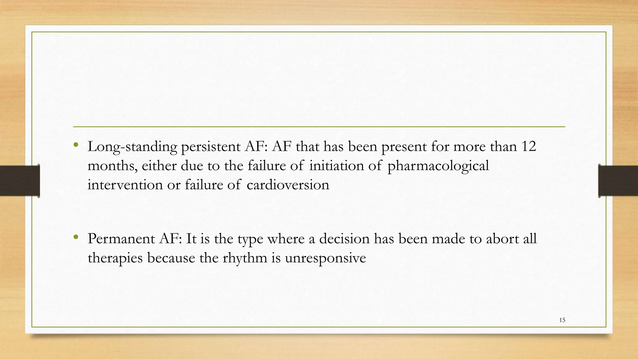 • Long-standing persistent AF: AF that has been present for more than 12
months, either due to the failure of initiation of pharmacological
intervention or failure of cardioversion
• Permanent AF: It is the type where a decision has been made to abort all
therapies because the rhythm is unresponsive
15
 