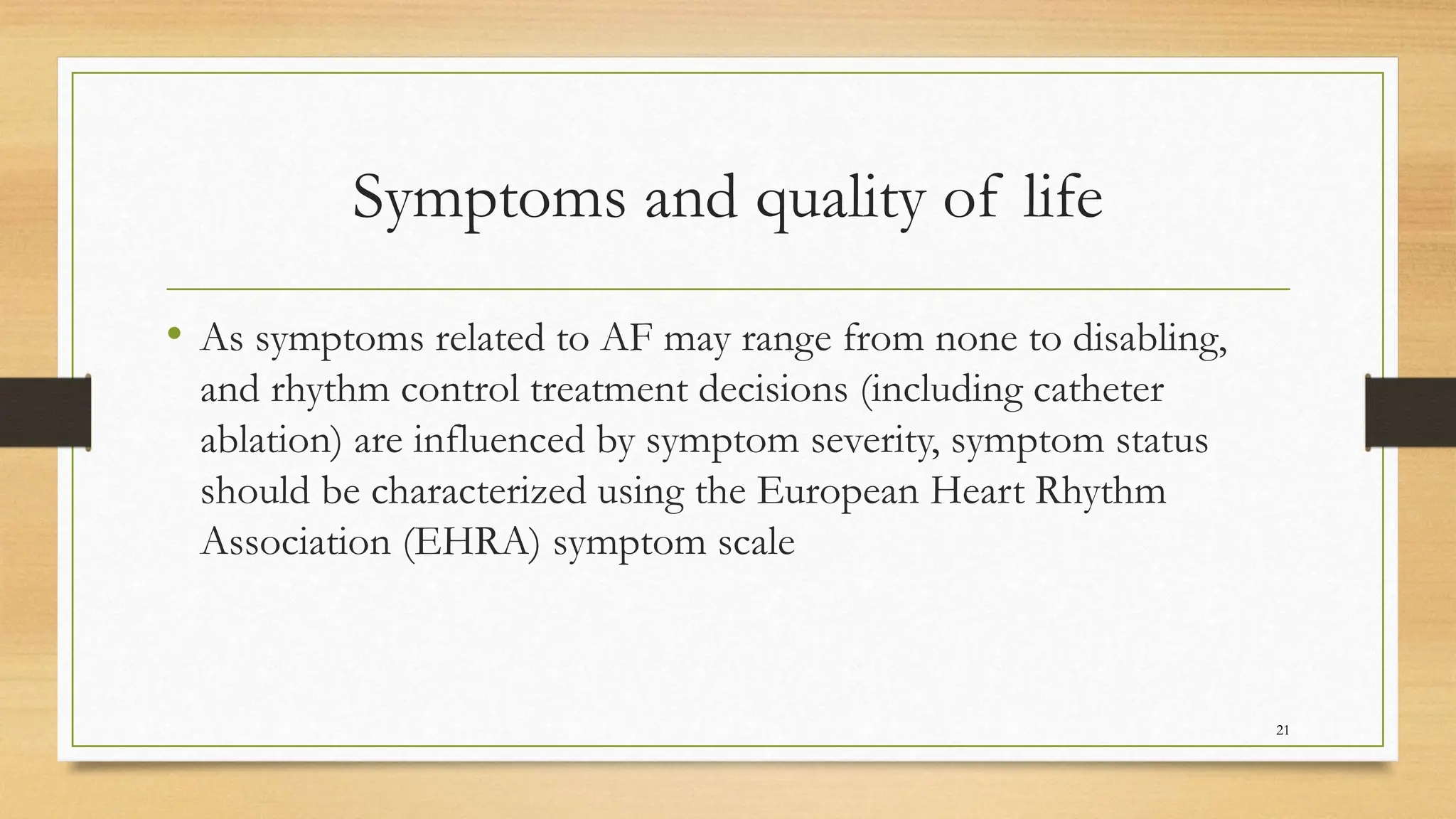 Symptoms and quality of life
• As symptoms related to AF may range from none to disabling,
and rhythm control treatment decisions (including catheter
ablation) are influenced by symptom severity, symptom status
should be characterized using the European Heart Rhythm
Association (EHRA) symptom scale
21
 