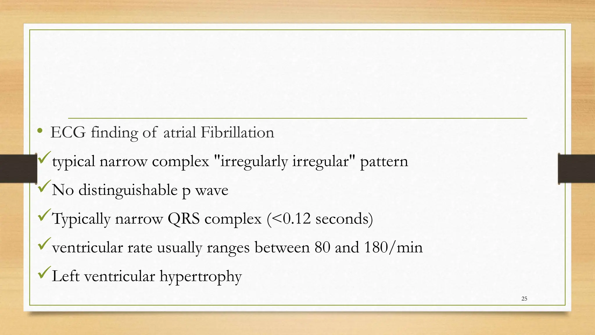 • ECG finding of atrial Fibrillation
typical narrow complex "irregularly irregular" pattern
No distinguishable p wave
Typically narrow QRS complex (<0.12 seconds)
ventricular rate usually ranges between 80 and 180/min
Left ventricular hypertrophy
25
 