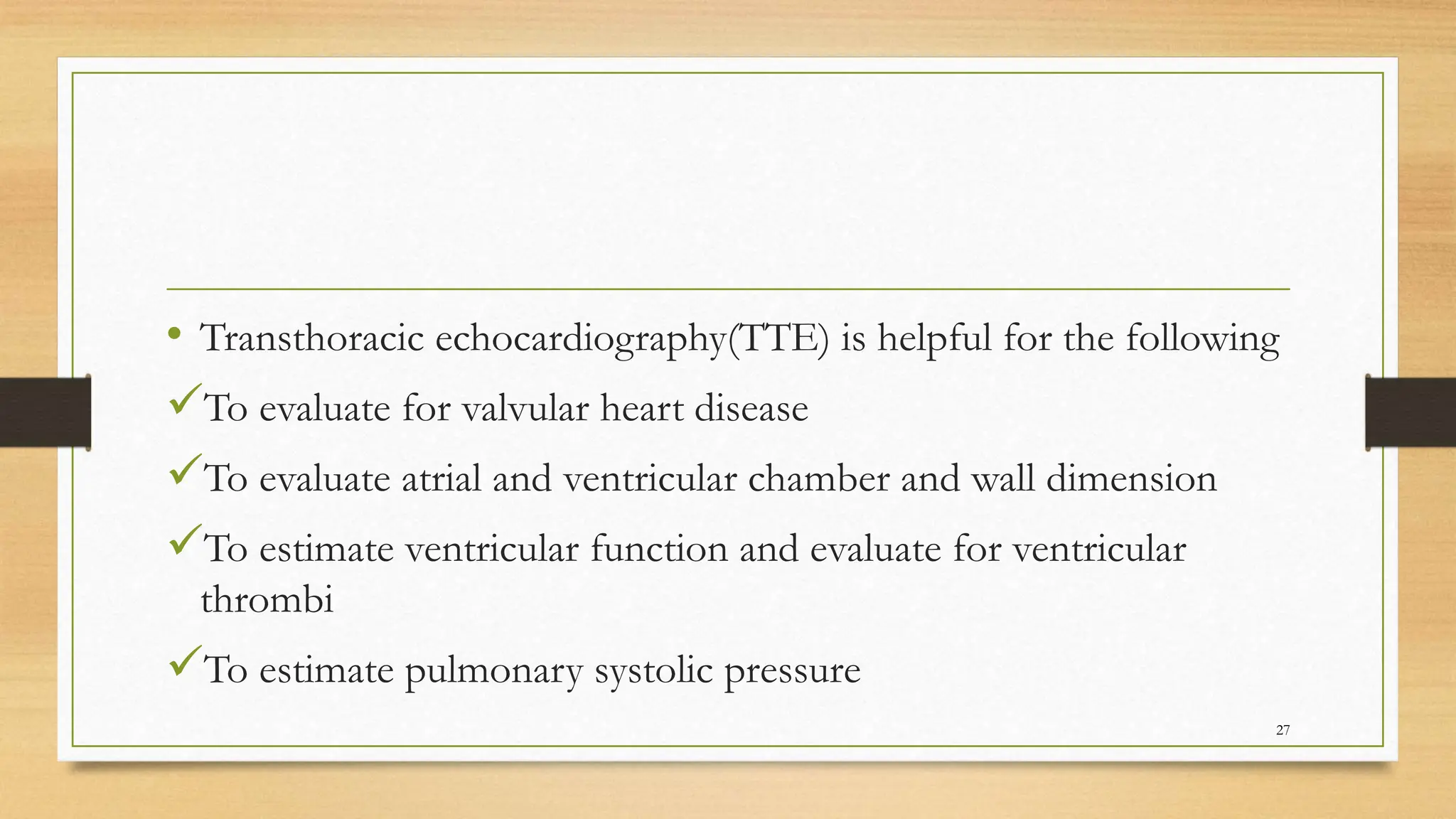• Transthoracic echocardiography(TTE) is helpful for the following
To evaluate for valvular heart disease
To evaluate atrial and ventricular chamber and wall dimension
To estimate ventricular function and evaluate for ventricular
thrombi
To estimate pulmonary systolic pressure
27
 