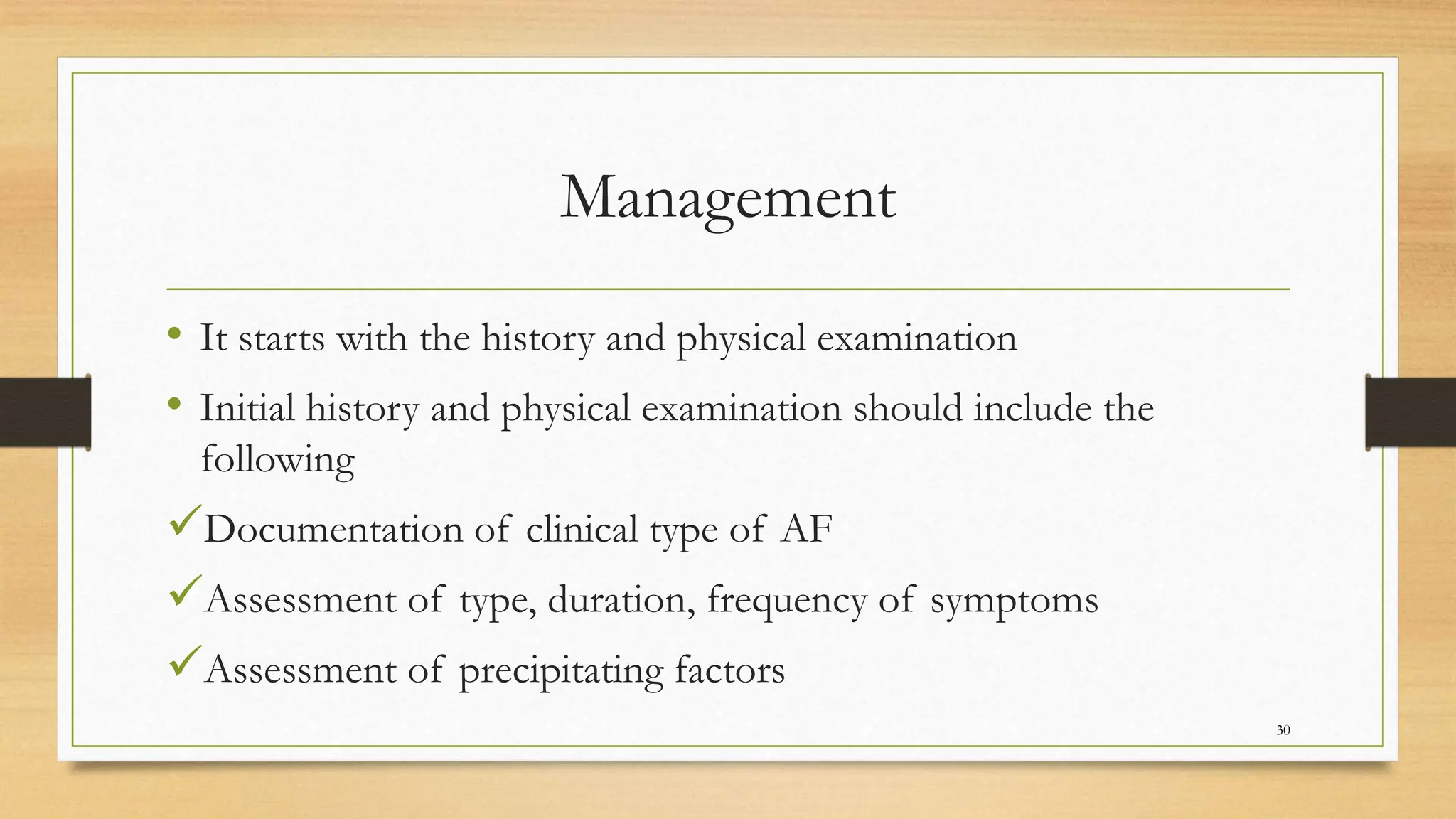 Management
• It starts with the history and physical examination
• Initial history and physical examination should include the
following
Documentation of clinical type of AF
Assessment of type, duration, frequency of symptoms
Assessment of precipitating factors
30
 