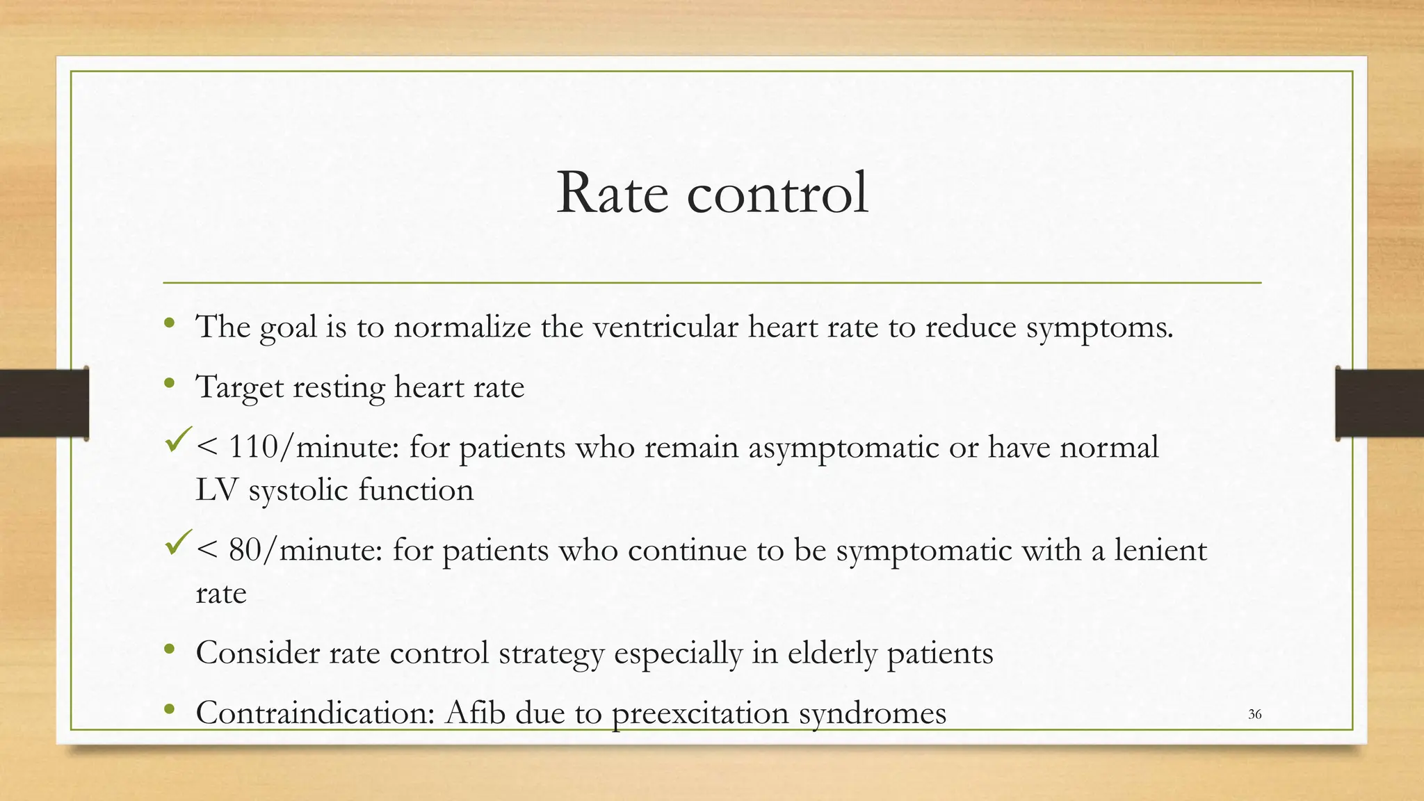 Rate control
• The goal is to normalize the ventricular heart rate to reduce symptoms.
• Target resting heart rate
< 110/minute: for patients who remain asymptomatic or have normal
LV systolic function
< 80/minute: for patients who continue to be symptomatic with a lenient
rate
• Consider rate control strategy especially in elderly patients
• Contraindication: Afib due to preexcitation syndromes 36
 