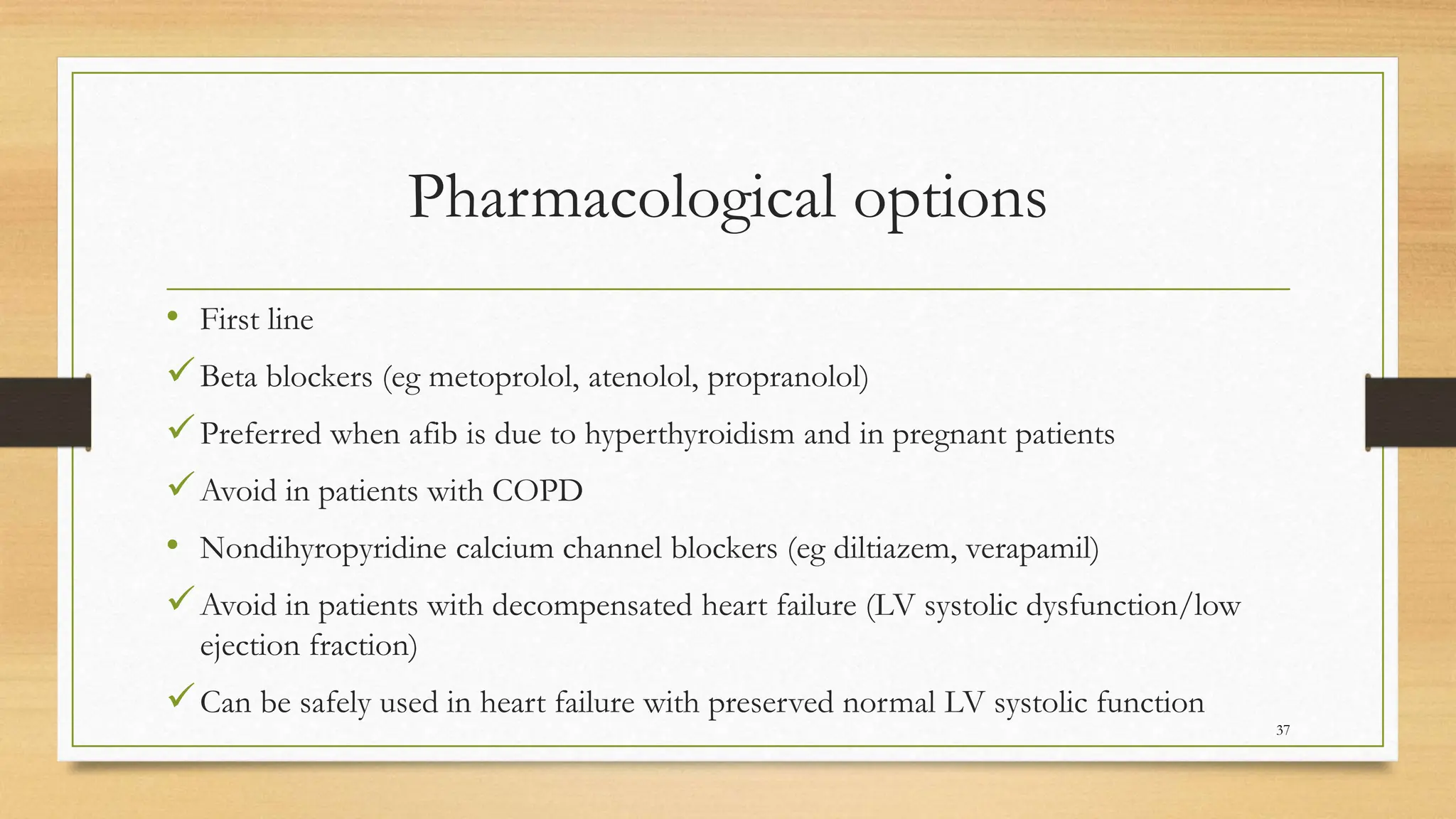 Pharmacological options
37
• First line
Beta blockers (eg metoprolol, atenolol, propranolol)
Preferred when afib is due to hyperthyroidism and in pregnant patients
Avoid in patients with COPD
• Nondihyropyridine calcium channel blockers (eg diltiazem, verapamil)
Avoid in patients with decompensated heart failure (LV systolic dysfunction/low
ejection fraction)
Can be safely used in heart failure with preserved normal LV systolic function
 