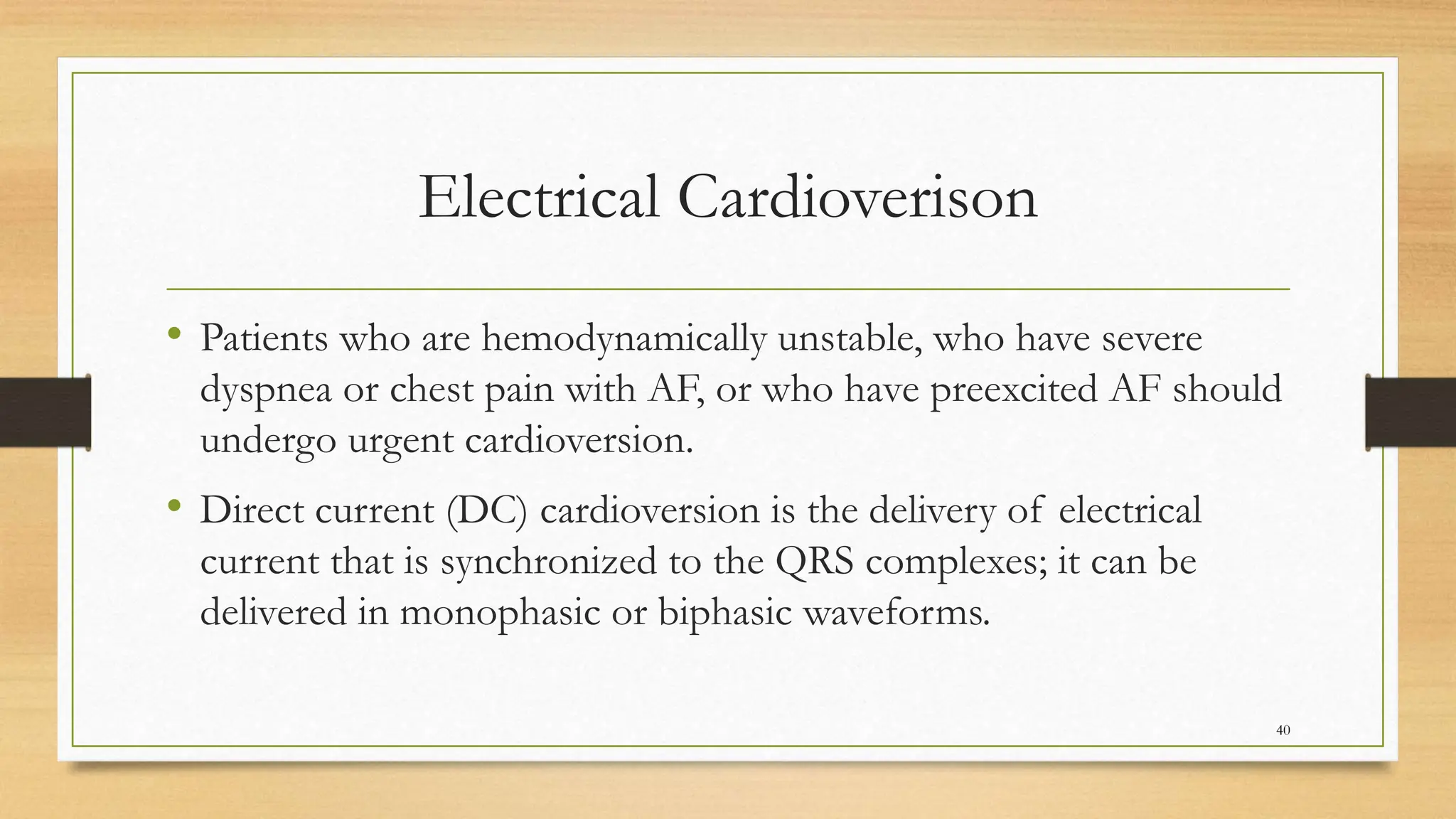 Electrical Cardioverison
• Patients who are hemodynamically unstable, who have severe
dyspnea or chest pain with AF, or who have preexcited AF should
undergo urgent cardioversion.
• Direct current (DC) cardioversion is the delivery of electrical
current that is synchronized to the QRS complexes; it can be
delivered in monophasic or biphasic waveforms.
40
 