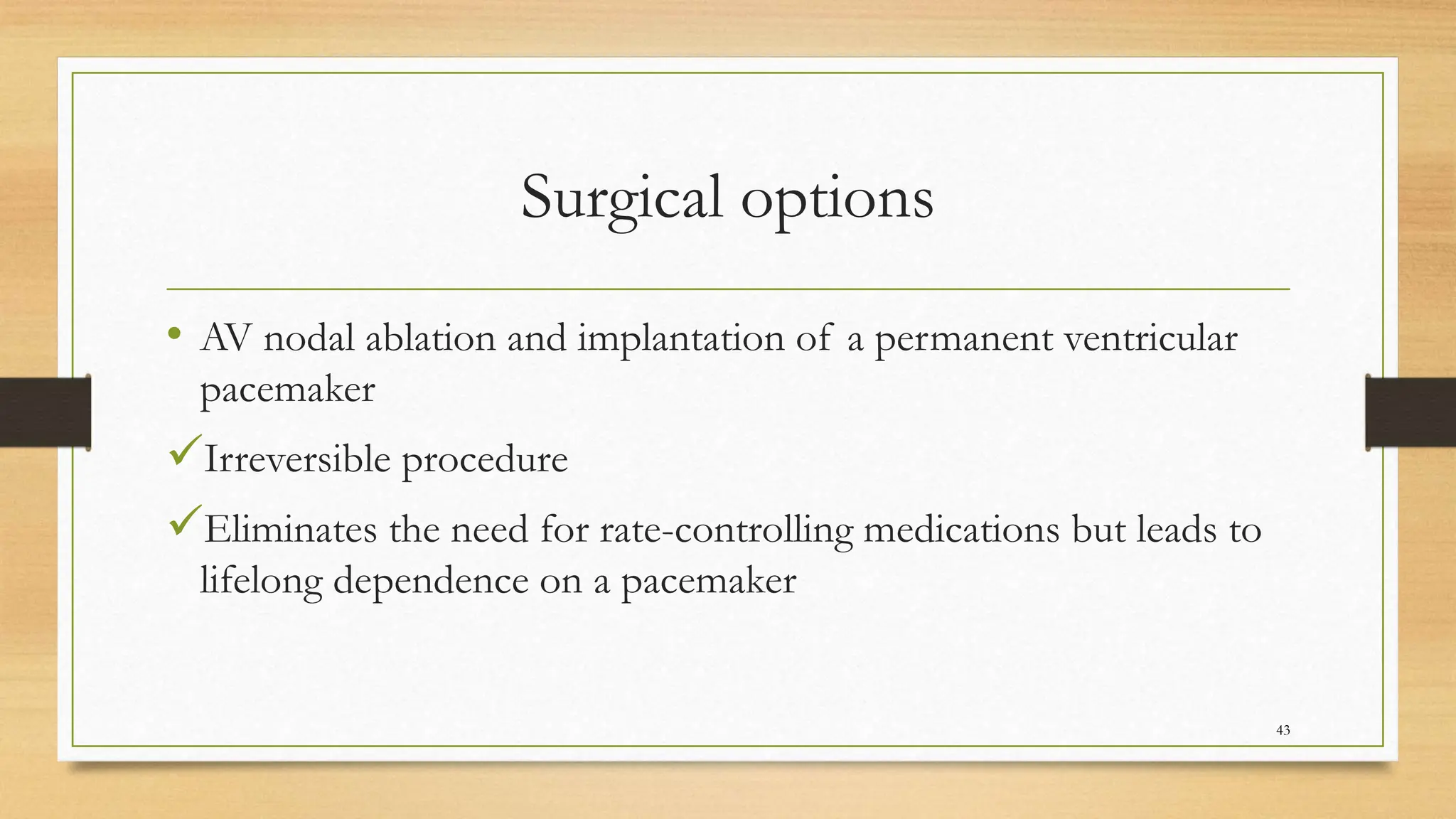 Surgical options
• AV nodal ablation and implantation of a permanent ventricular
pacemaker
Irreversible procedure
Eliminates the need for rate-controlling medications but leads to
lifelong dependence on a pacemaker
43
 