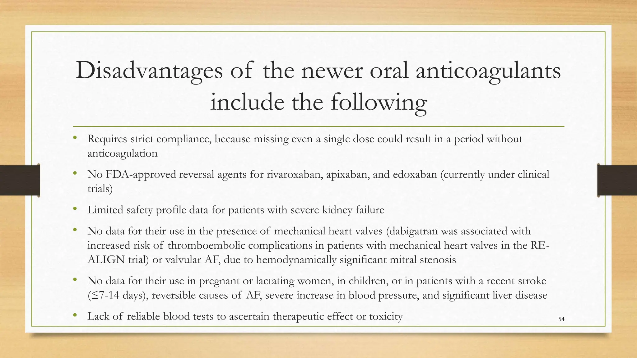 Disadvantages of the newer oral anticoagulants
include the following
• Requires strict compliance, because missing even a single dose could result in a period without
anticoagulation
• No FDA-approved reversal agents for rivaroxaban, apixaban, and edoxaban (currently under clinical
trials)
• Limited safety profile data for patients with severe kidney failure
• No data for their use in the presence of mechanical heart valves (dabigatran was associated with
increased risk of thromboembolic complications in patients with mechanical heart valves in the RE-
ALIGN trial) or valvular AF, due to hemodynamically significant mitral stenosis
• No data for their use in pregnant or lactating women, in children, or in patients with a recent stroke
(≤7-14 days), reversible causes of AF, severe increase in blood pressure, and significant liver disease
• Lack of reliable blood tests to ascertain therapeutic effect or toxicity 54
 