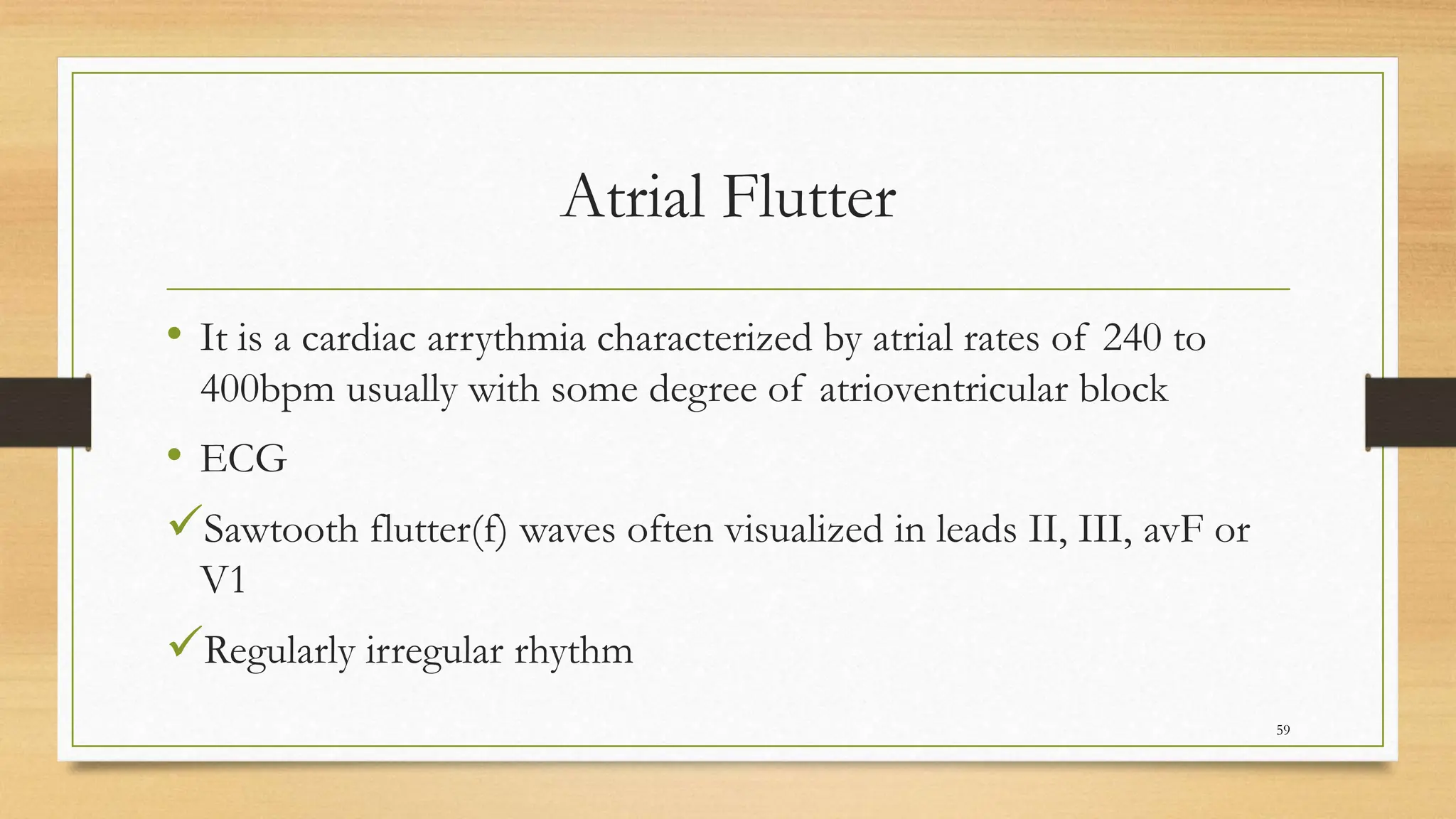 Atrial Flutter
• It is a cardiac arrythmia characterized by atrial rates of 240 to
400bpm usually with some degree of atrioventricular block
• ECG
Sawtooth flutter(f) waves often visualized in leads II, III, avF or
V1
Regularly irregular rhythm
59
 