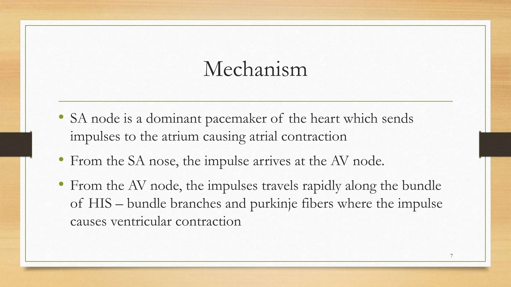 Mechanism
• SA node is a dominant pacemaker of the heart which sends
impulses to the atrium causing atrial contraction
• From the SA nose, the impulse arrives at the AV node.
• From the AV node, the impulses travels rapidly along the bundle
of HIS – bundle branches and purkinje fibers where the impulse
causes ventricular contraction
7
 