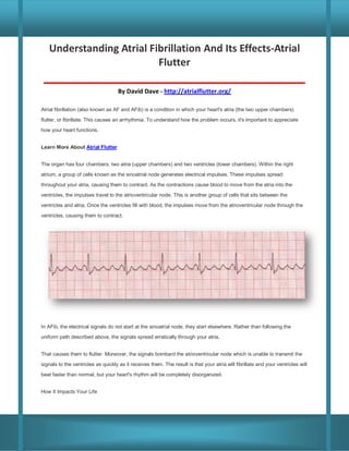 Understanding Atrial Fibrillation And Its Effects-Atrial
Flutter
______________________________________________
By David Dave - http://atrialflutter.org/
Atrial fibrillation (also known as AF and AFib) is a condition in which your heart's atria (the two upper chambers)
flutter, or fibrillate. This causes an arrhythmia. To understand how the problem occurs, it's important to appreciate
how your heart functions.
Learn More About Atrial Flutter
The organ has four chambers: two atria (upper chambers) and two ventricles (lower chambers). Within the right
atrium, a group of cells known as the sinoatrial node generates electrical impulses. These impulses spread
throughout your atria, causing them to contract. As the contractions cause blood to move from the atria into the
ventricles, the impulses travel to the atrioventricular node. This is another group of cells that sits between the
ventricles and atria. Once the ventricles fill with blood, the impulses move from the atrioventricular node through the
ventricles, causing them to contract.

In AFib, the electrical signals do not start at the sinoatrial node; they start elsewhere. Rather than following the
uniform path described above, the signals spread erratically through your atria.
That causes them to flutter. Moreover, the signals bombard the atrioventricular node which is unable to transmit the
signals to the ventricles as quickly as it receives them. The result is that your atria will fibrillate and your ventricles will
beat faster than normal, but your heart's rhythm will be completely disorganized.
How It Impacts Your Life

 
