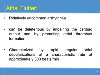 Atrial Flutter:
16
• Relatively uncommon arrhythmia
• can be deleterious by impairing the cardiac
output and by promoting atrial thrombus
formation
• Characterized by rapid, regular atrial
depolarizations at a characteristic rate of
approximately 300 beats/min
 