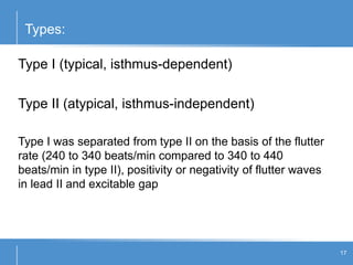 Types:
17
Type I (typical, isthmus-dependent)
Type II (atypical, isthmus-independent)
Type I was separated from type II on the basis of the flutter
rate (240 to 340 beats/min compared to 340 to 440
beats/min in type II), positivity or negativity of flutter waves
in lead II and excitable gap
 