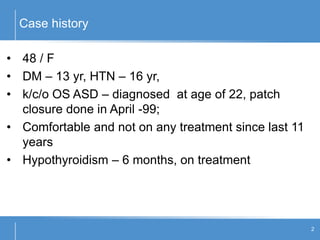 Case history
2
• 48 / F
• DM – 13 yr, HTN – 16 yr,
• k/c/o OS ASD – diagnosed at age of 22, patch
closure done in April -99;
• Comfortable and not on any treatment since last 11
years
• Hypothyroidism – 6 months, on treatment
 