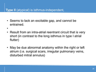 Type II (atypical) is isthmus-independent,
20
• Seems to lack an excitable gap, and cannot be
entrained.
•
• Result from an intra-atrial reentrant circuit that is very
short (in contrast to the long isthmus in type I atrial
flutter)
• May be due abnormal anatomy within the right or left
atrium (i.e. surgical scars, irregular pulmonary veins,
disturbed mitral annulus)
 