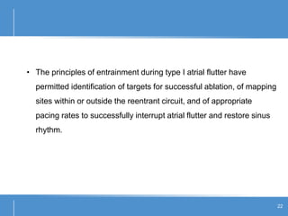22
• The principles of entrainment during type I atrial flutter have
permitted identification of targets for successful ablation, of mapping
sites within or outside the reentrant circuit, and of appropriate
pacing rates to successfully interrupt atrial flutter and restore sinus
rhythm.
 