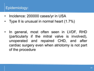 Epidemiology:
23
• Incidence: 200000 cases/yr in USA
• Type II is unusual in normal heart (1.7%)
• In general, most often seen in LVDF, RHD
(particularly if the mitral valve is involved),
unoperated and repaired CHD, and after
cardiac surgery even when atriotomy is not part
of the procedure
 