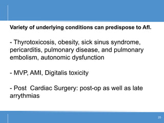 Variety of underlying conditions can predispose to Afl.
- Thyrotoxicosis, obesity, sick sinus syndrome,
pericarditis, pulmonary disease, and pulmonary
embolism, autonomic dysfunction
- MVP, AMI, Digitalis toxicity
- Post Cardiac Surgery: post-op as well as late
arrythmias
25
 