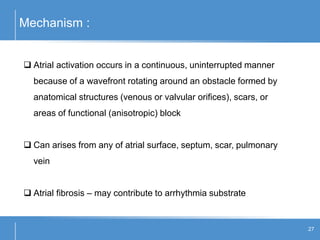 Mechanism :
27
 Atrial activation occurs in a continuous, uninterrupted manner
because of a wavefront rotating around an obstacle formed by
anatomical structures (venous or valvular orifices), scars, or
areas of functional (anisotropic) block
 Can arises from any of atrial surface, septum, scar, pulmonary
vein
 Atrial fibrosis – may contribute to arrhythmia substrate
 